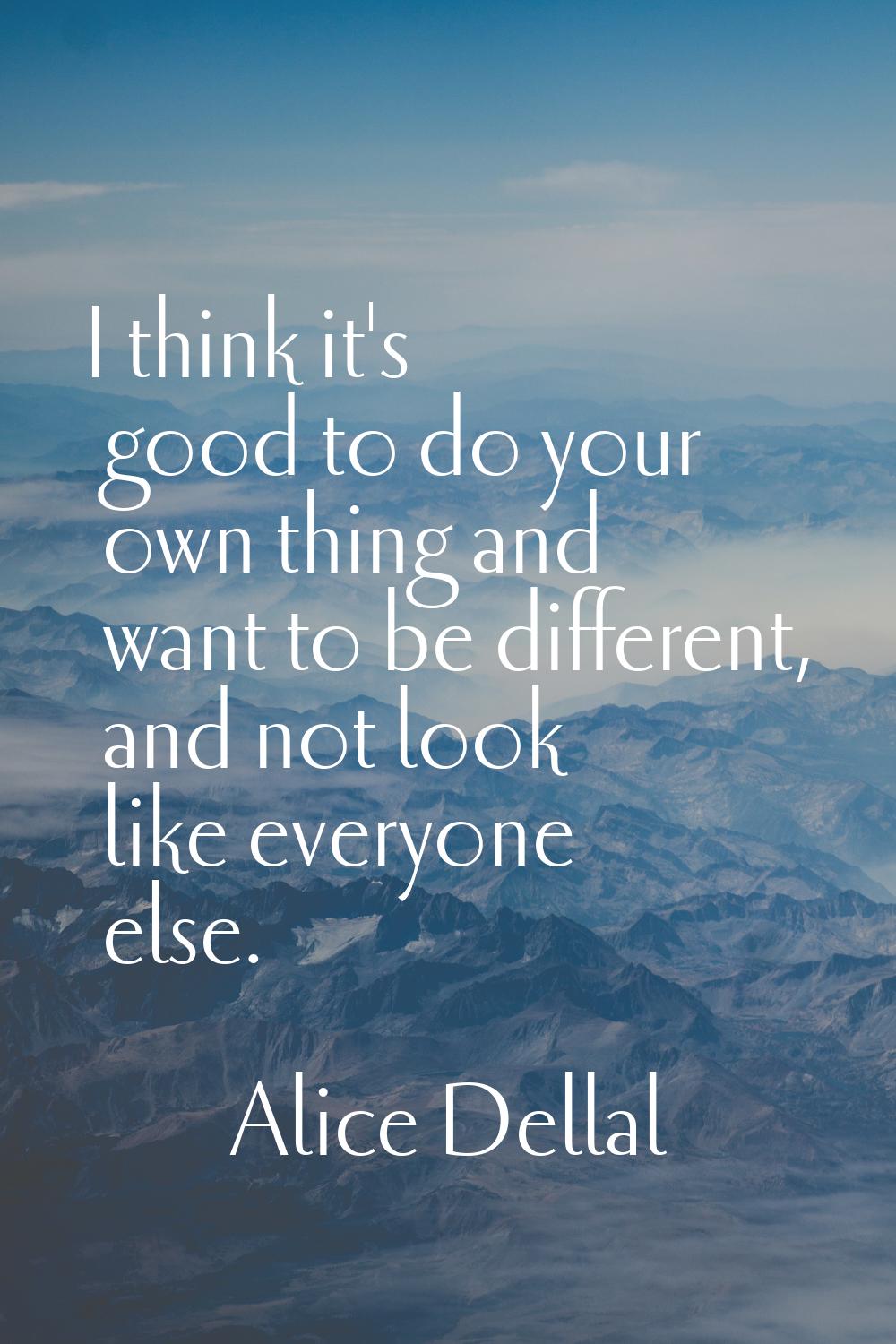 I think it's good to do your own thing and want to be different, and not look like everyone else.