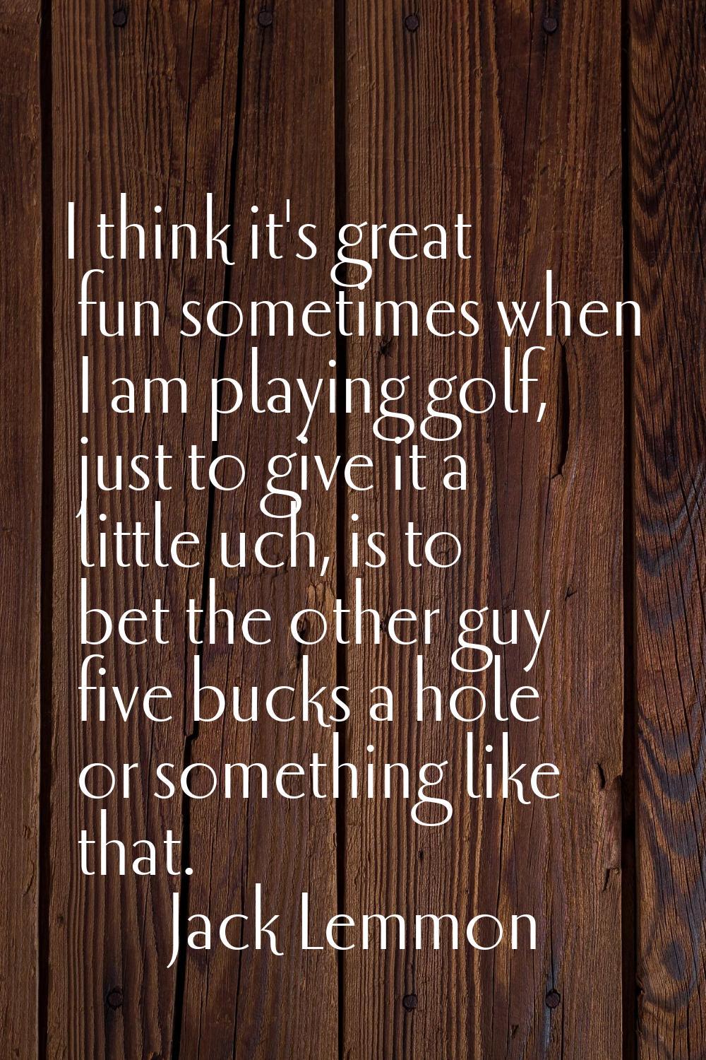 I think it's great fun sometimes when I am playing golf, just to give it a little uch, is to bet th