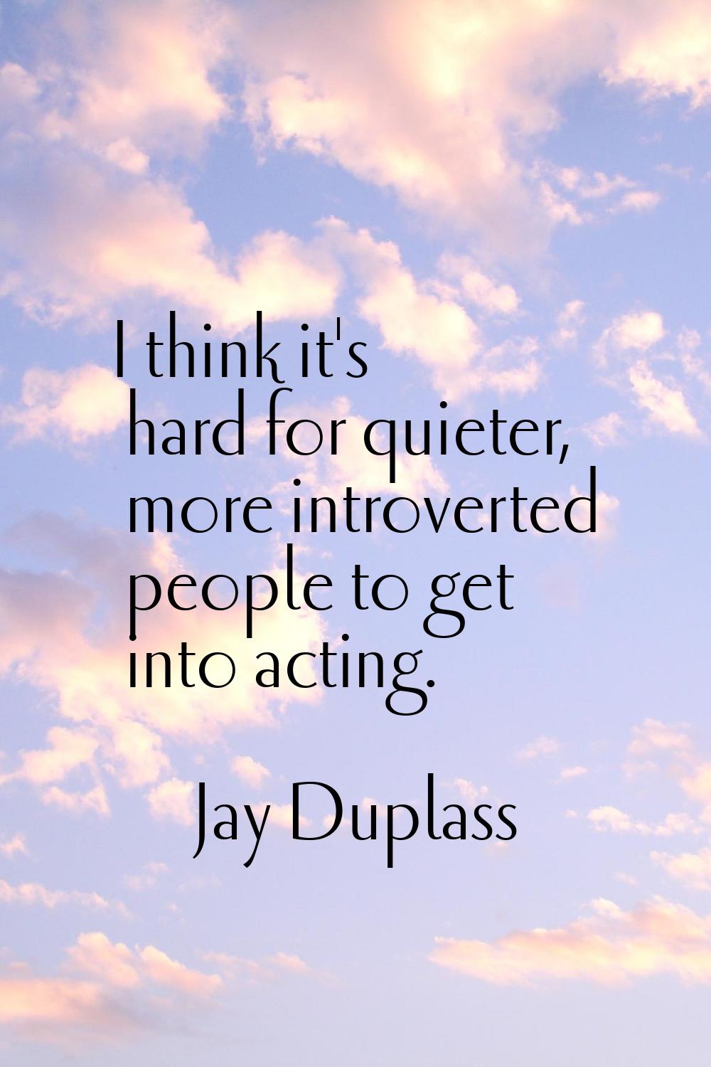 I think it's hard for quieter, more introverted people to get into acting.