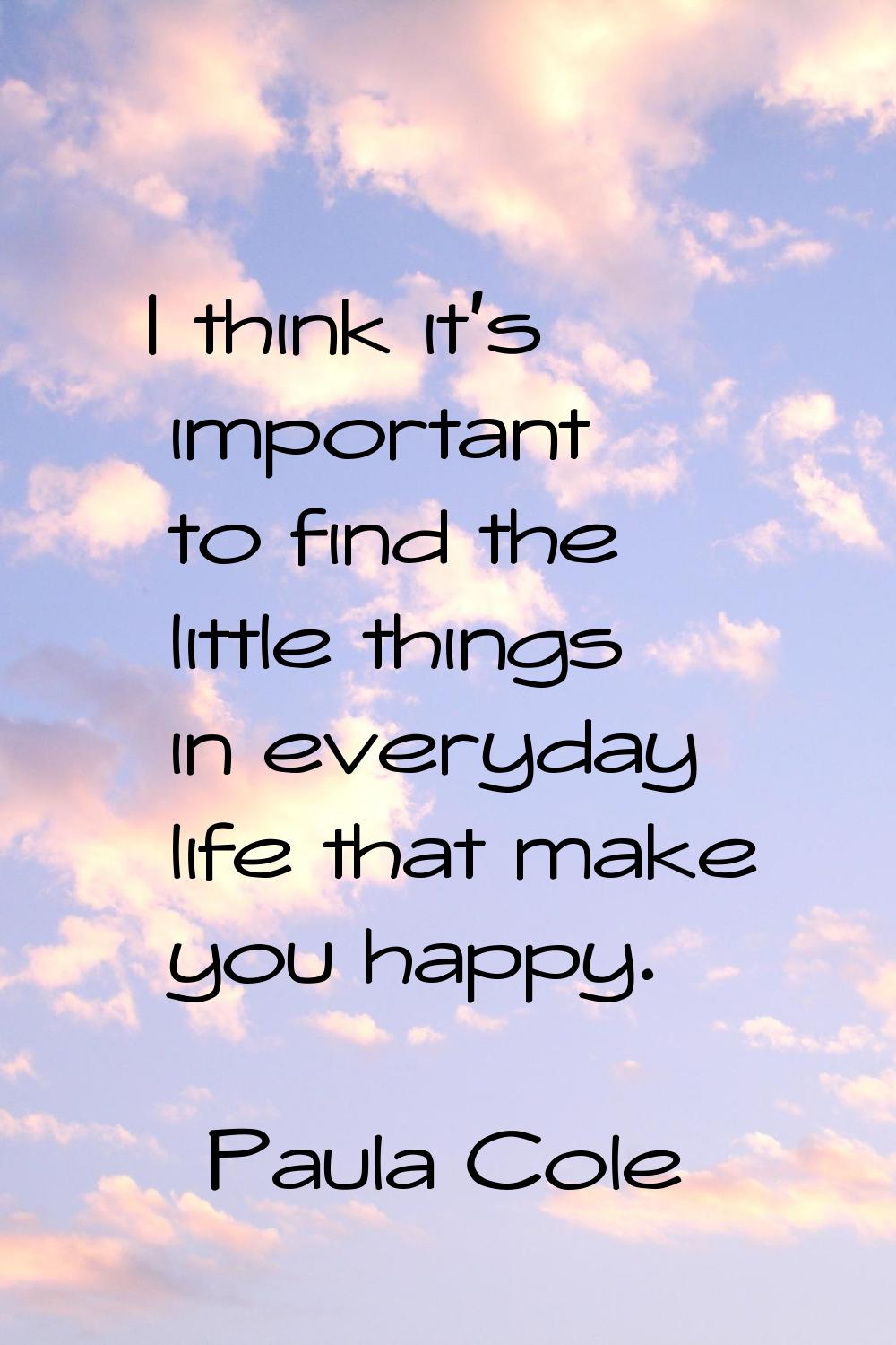 I think it's important to find the little things in everyday life that make you happy.