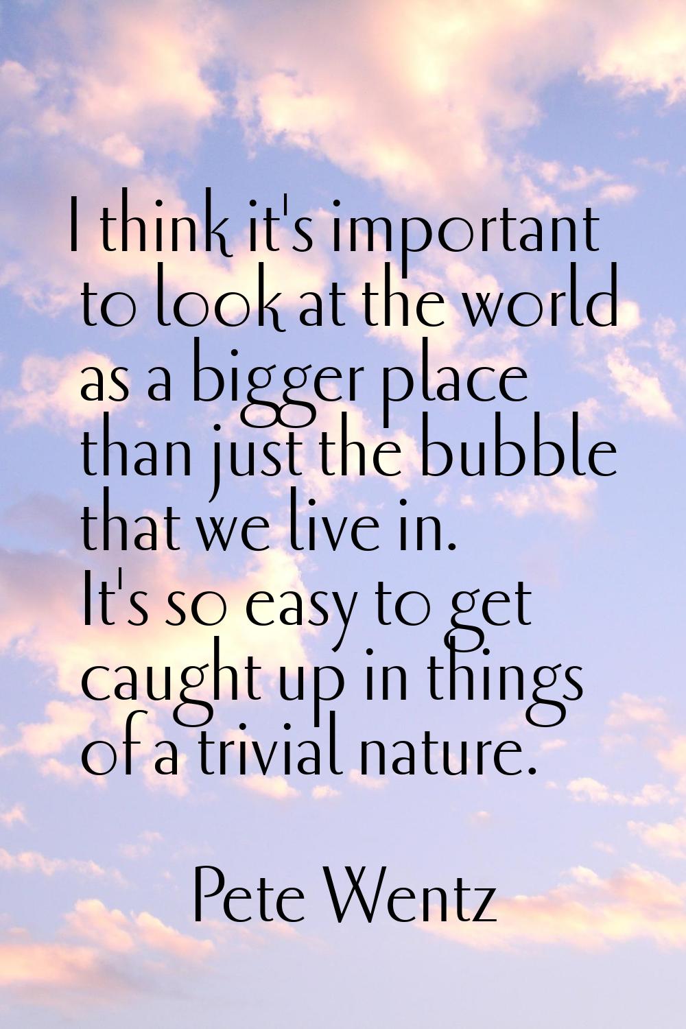 I think it's important to look at the world as a bigger place than just the bubble that we live in.