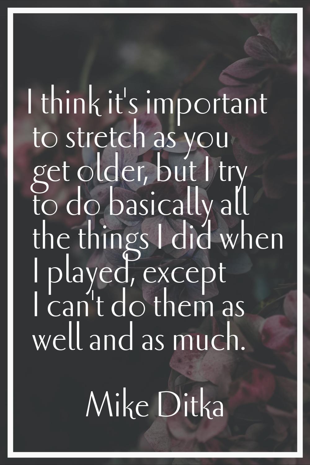 I think it's important to stretch as you get older, but I try to do basically all the things I did 