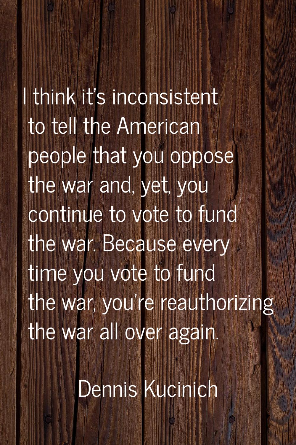 I think it's inconsistent to tell the American people that you oppose the war and, yet, you continu