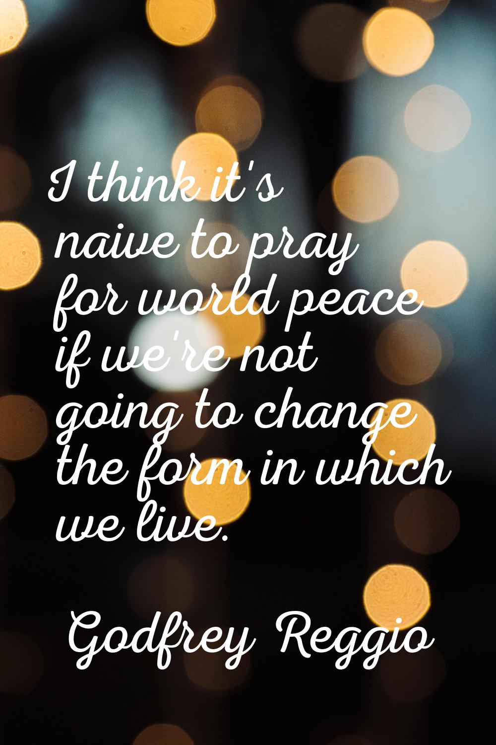 I think it's naive to pray for world peace if we're not going to change the form in which we live.