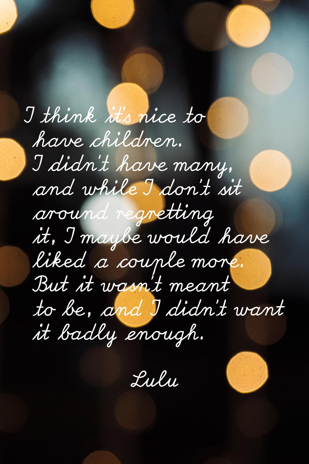 I think it's nice to have children. I didn't have many, and while I don't sit around regretting it,