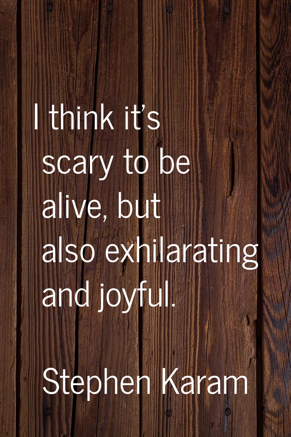 I think it's scary to be alive, but also exhilarating and joyful.