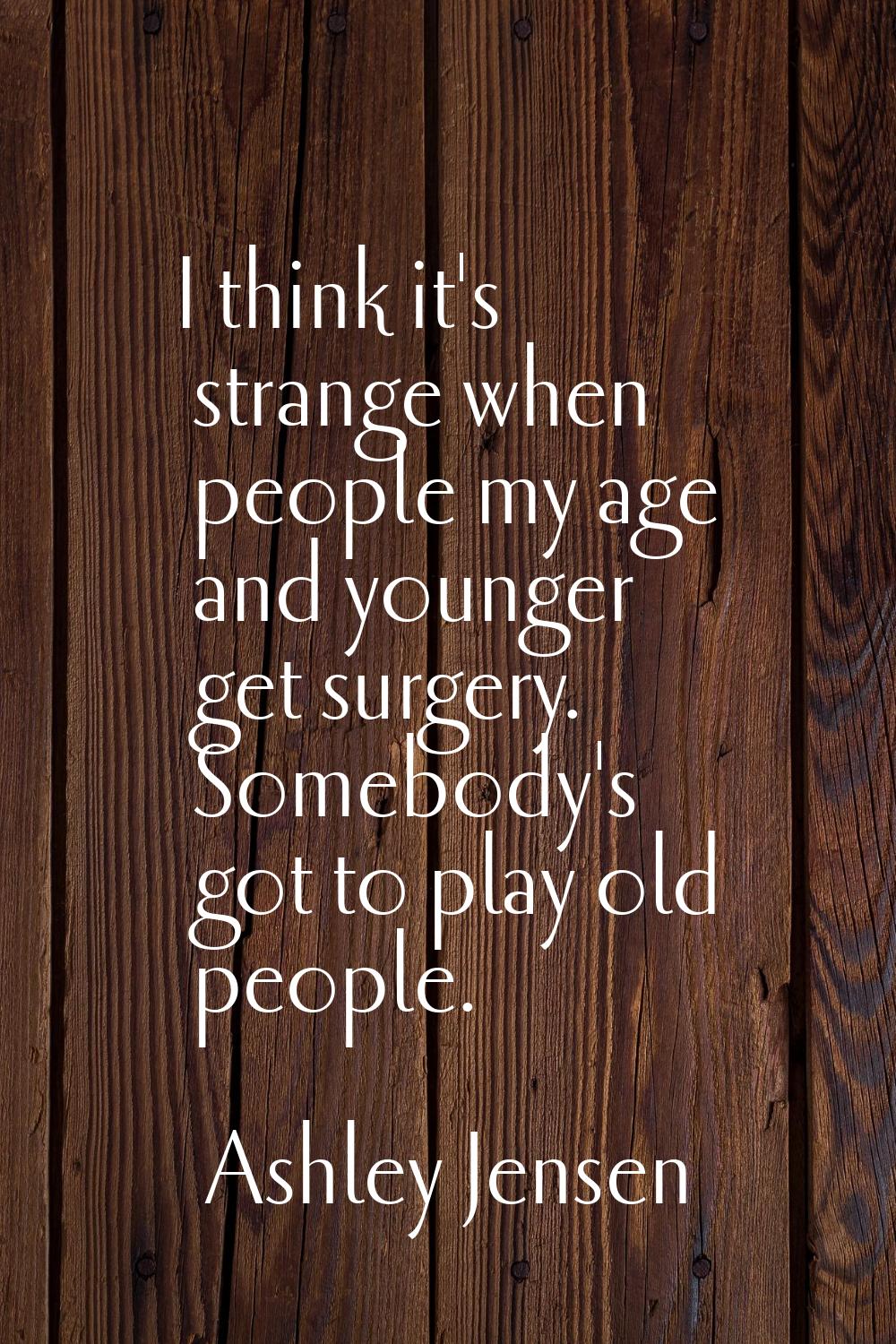 I think it's strange when people my age and younger get surgery. Somebody's got to play old people.