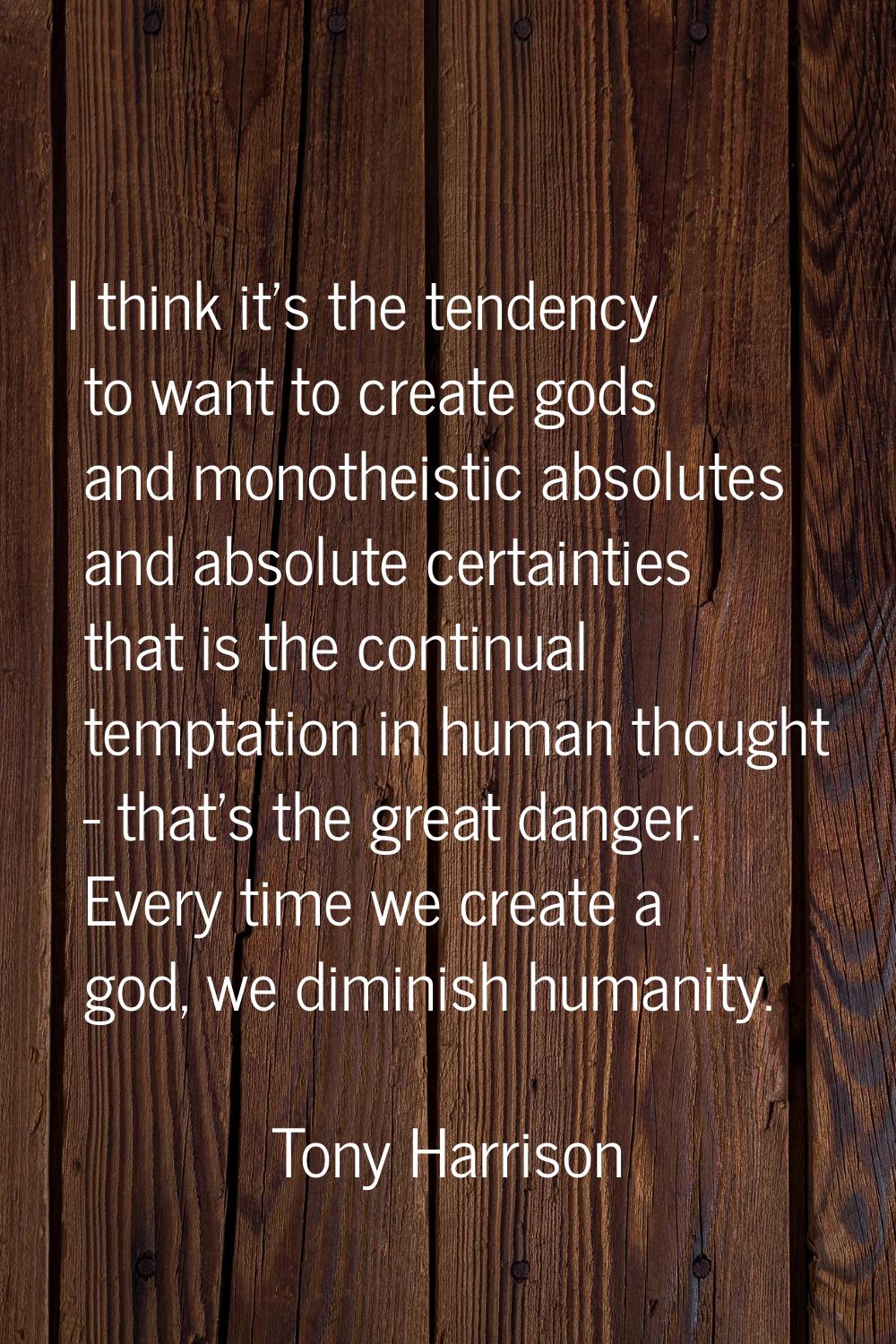 I think it's the tendency to want to create gods and monotheistic absolutes and absolute certaintie