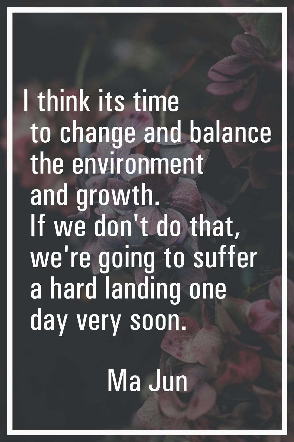 I think its time to change and balance the environment and growth. If we don't do that, we're going