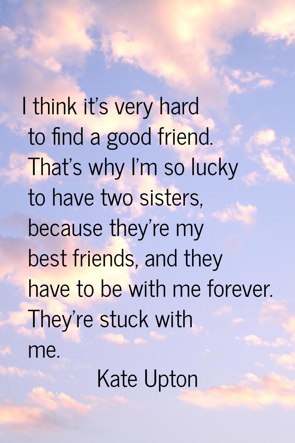 I think it's very hard to find a good friend. That's why I'm so lucky to have two sisters, because 