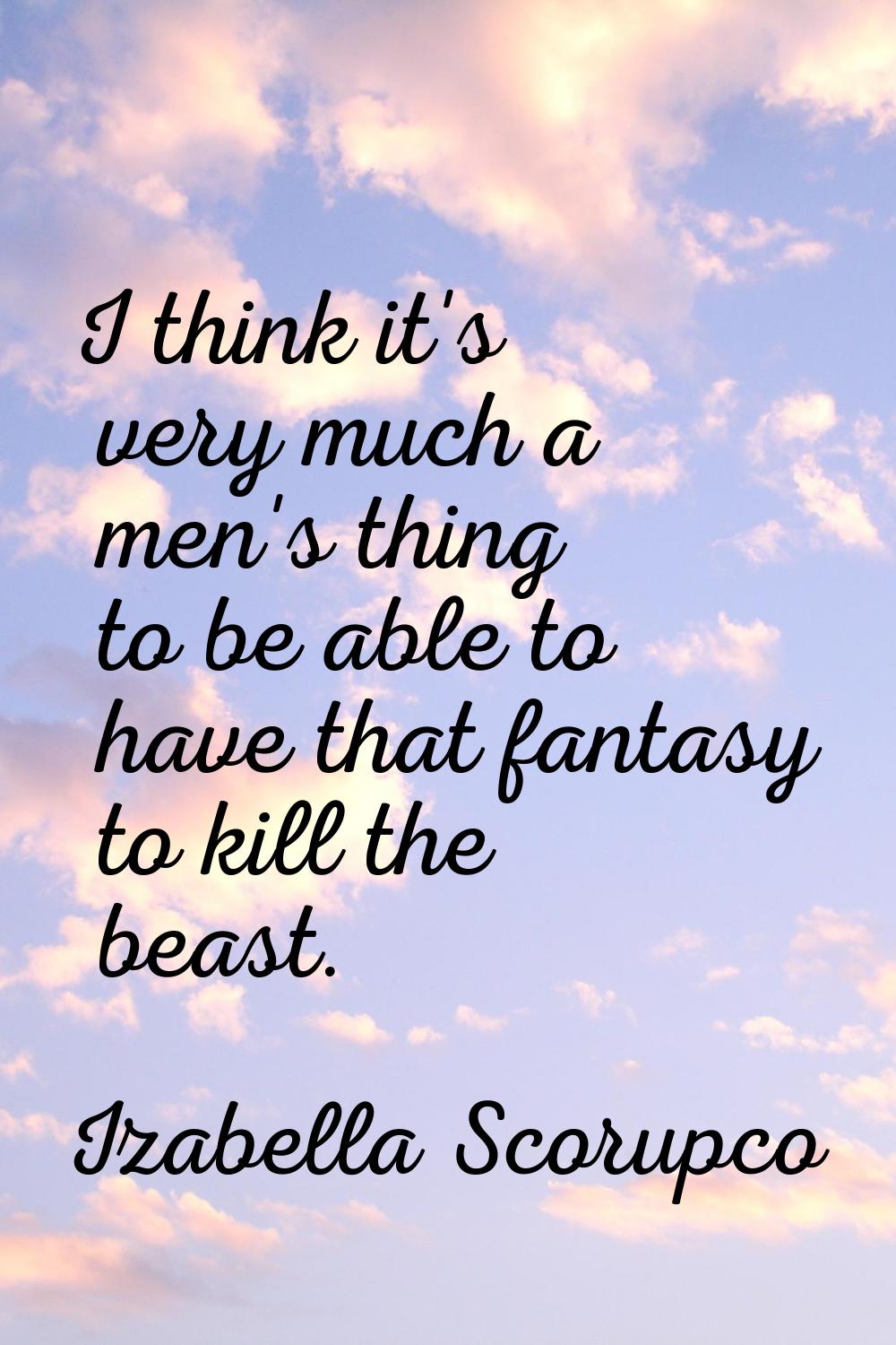 I think it's very much a men's thing to be able to have that fantasy to kill the beast.