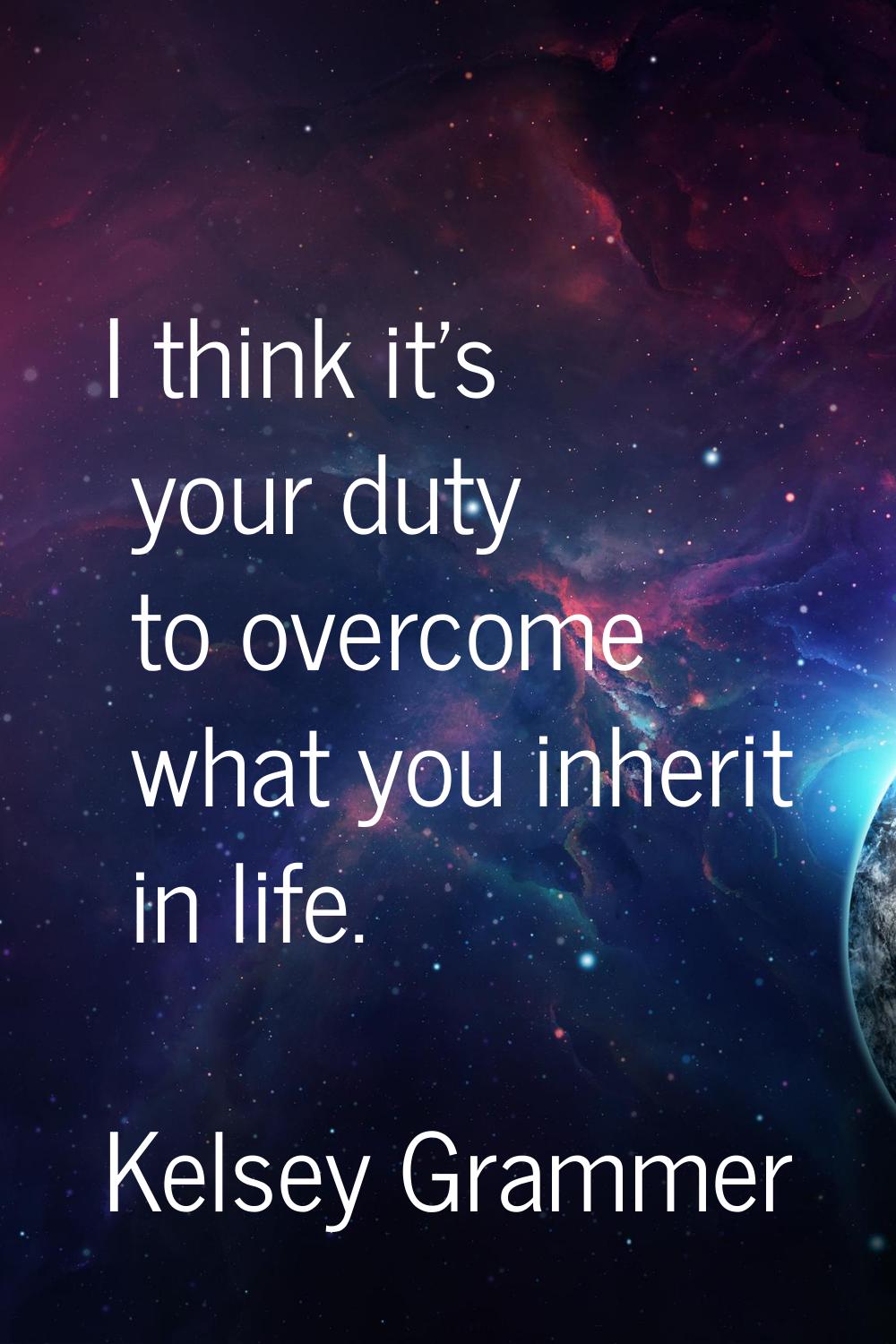 I think it's your duty to overcome what you inherit in life.
