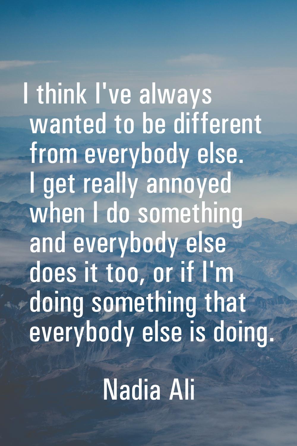 I think I've always wanted to be different from everybody else. I get really annoyed when I do some