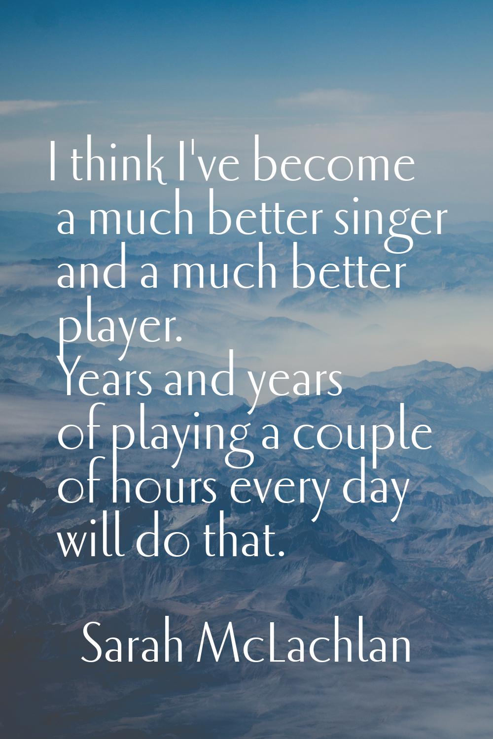 I think I've become a much better singer and a much better player. Years and years of playing a cou