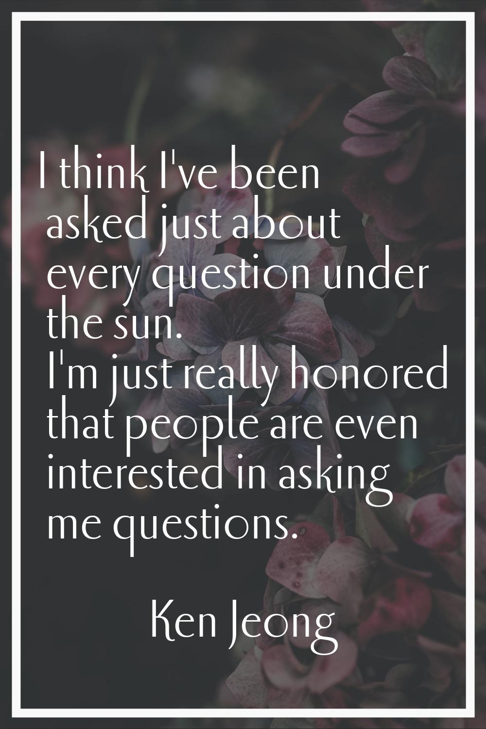 I think I've been asked just about every question under the sun. I'm just really honored that peopl