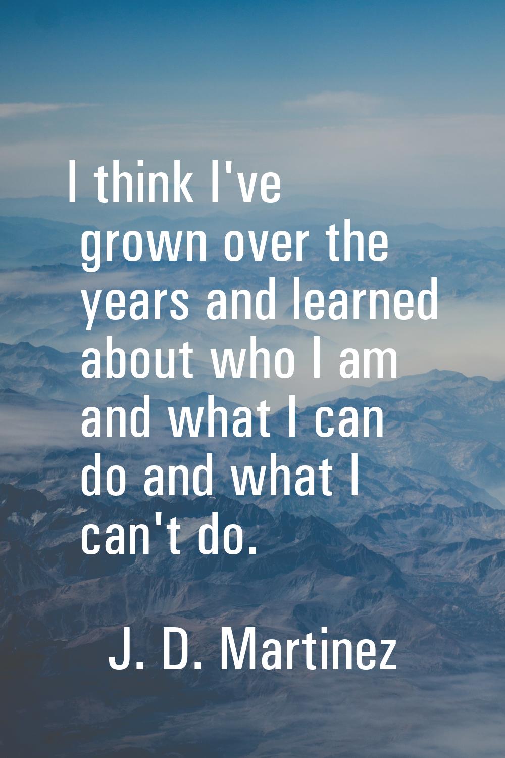 I think I've grown over the years and learned about who I am and what I can do and what I can't do.