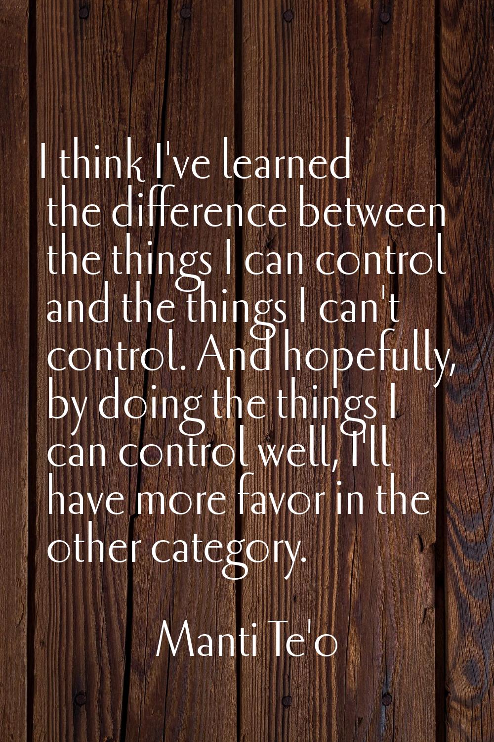 I think I've learned the difference between the things I can control and the things I can't control