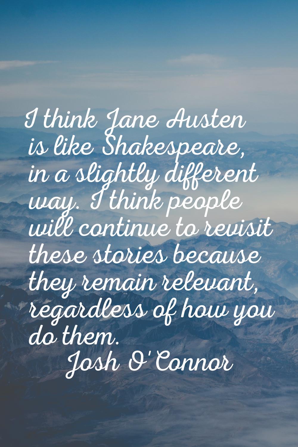 I think Jane Austen is like Shakespeare, in a slightly different way. I think people will continue 