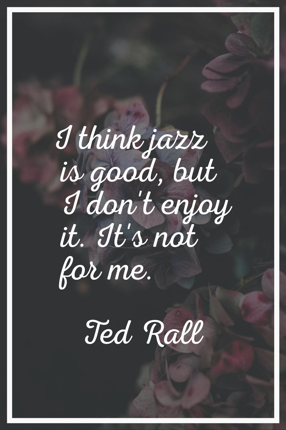 I think jazz is good, but I don't enjoy it. It's not for me.