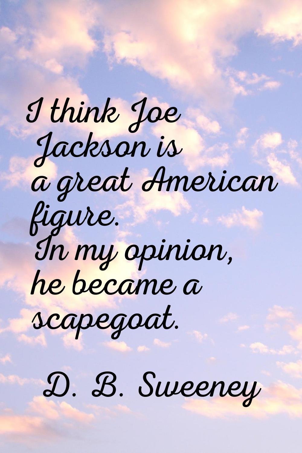 I think Joe Jackson is a great American figure. In my opinion, he became a scapegoat.