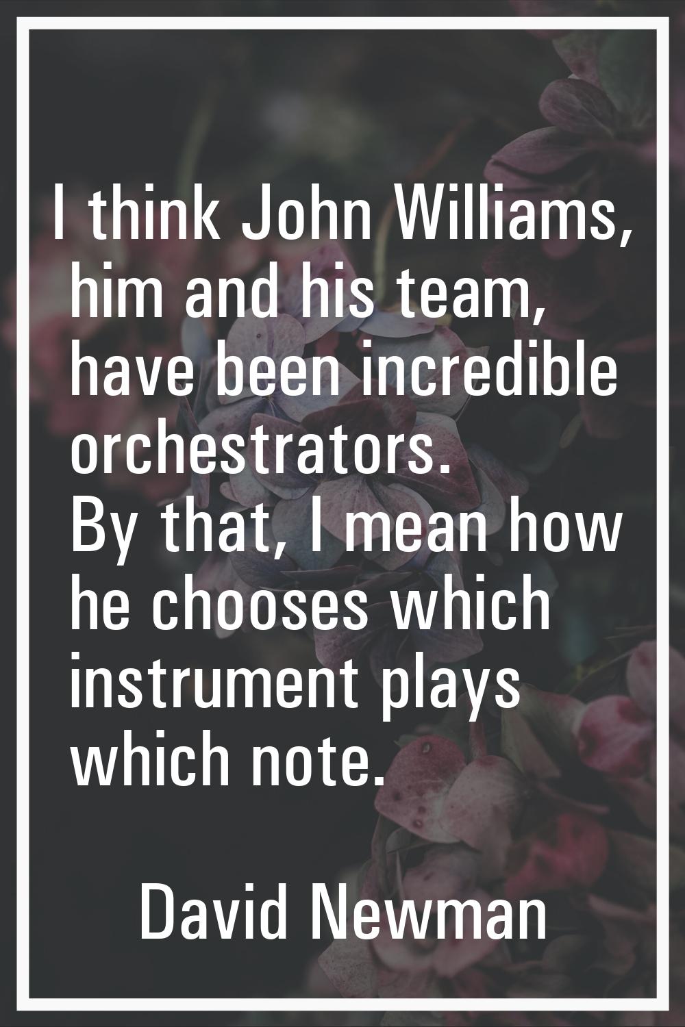 I think John Williams, him and his team, have been incredible orchestrators. By that, I mean how he
