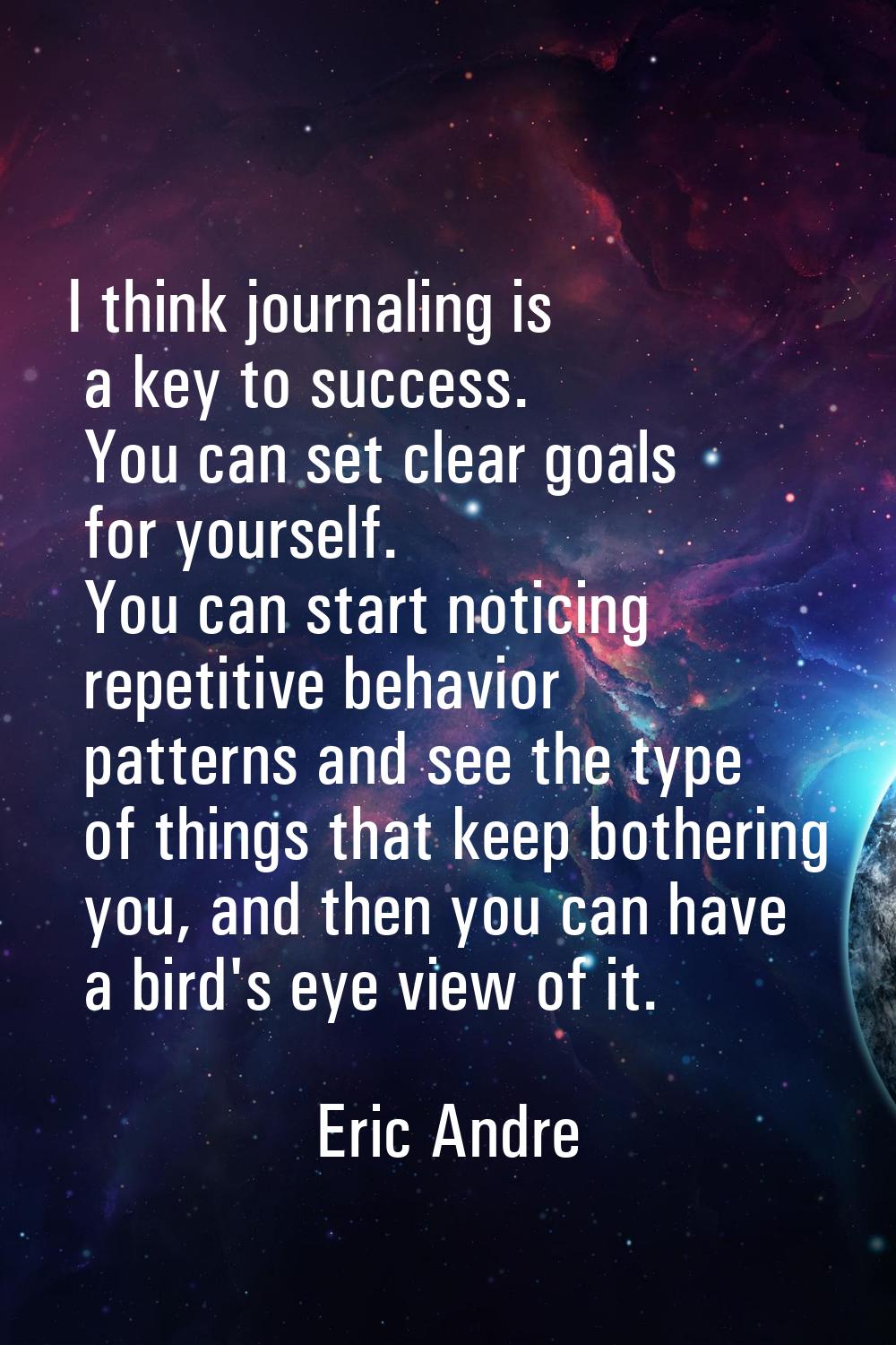 I think journaling is a key to success. You can set clear goals for yourself. You can start noticin