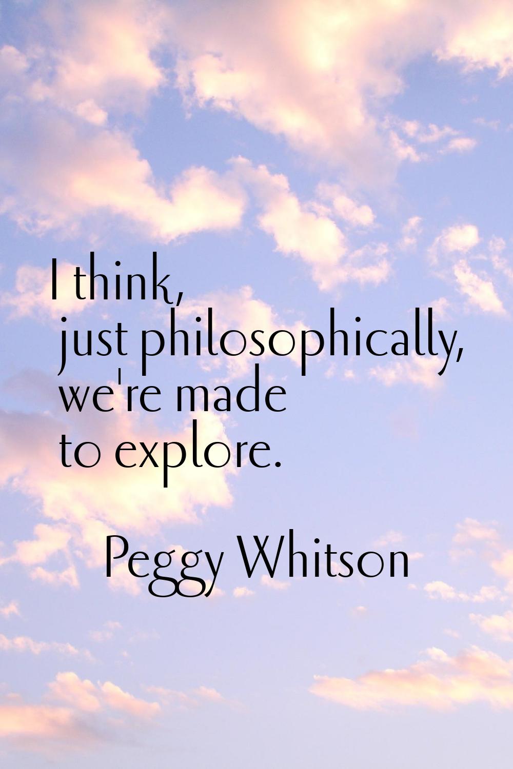 I think, just philosophically, we're made to explore.