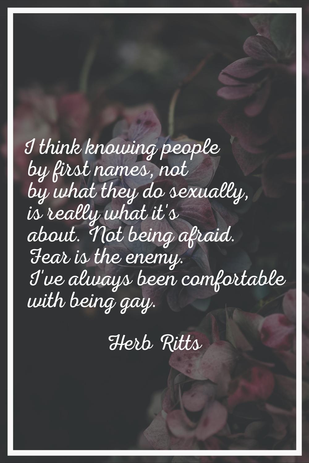I think knowing people by first names, not by what they do sexually, is really what it's about. Not