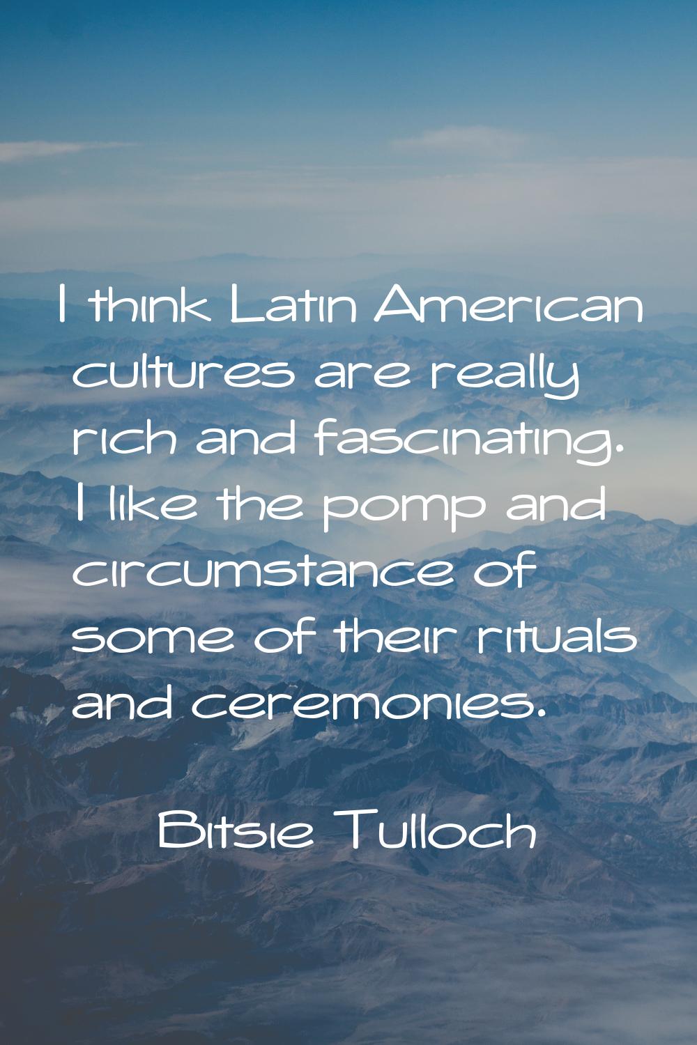 I think Latin American cultures are really rich and fascinating. I like the pomp and circumstance o