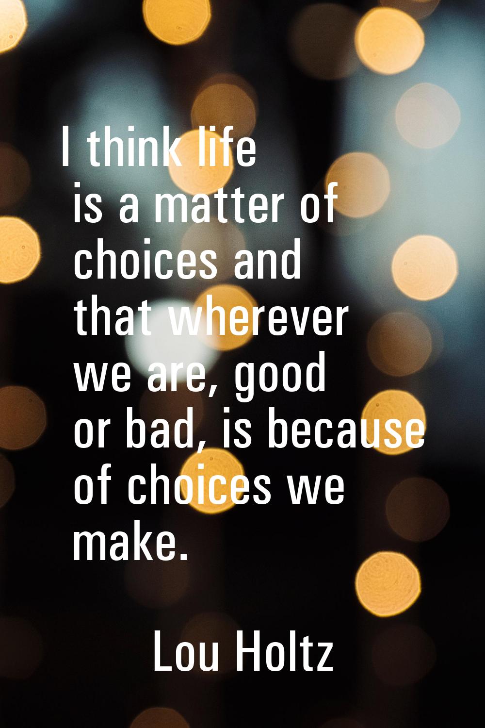 I think life is a matter of choices and that wherever we are, good or bad, is because of choices we