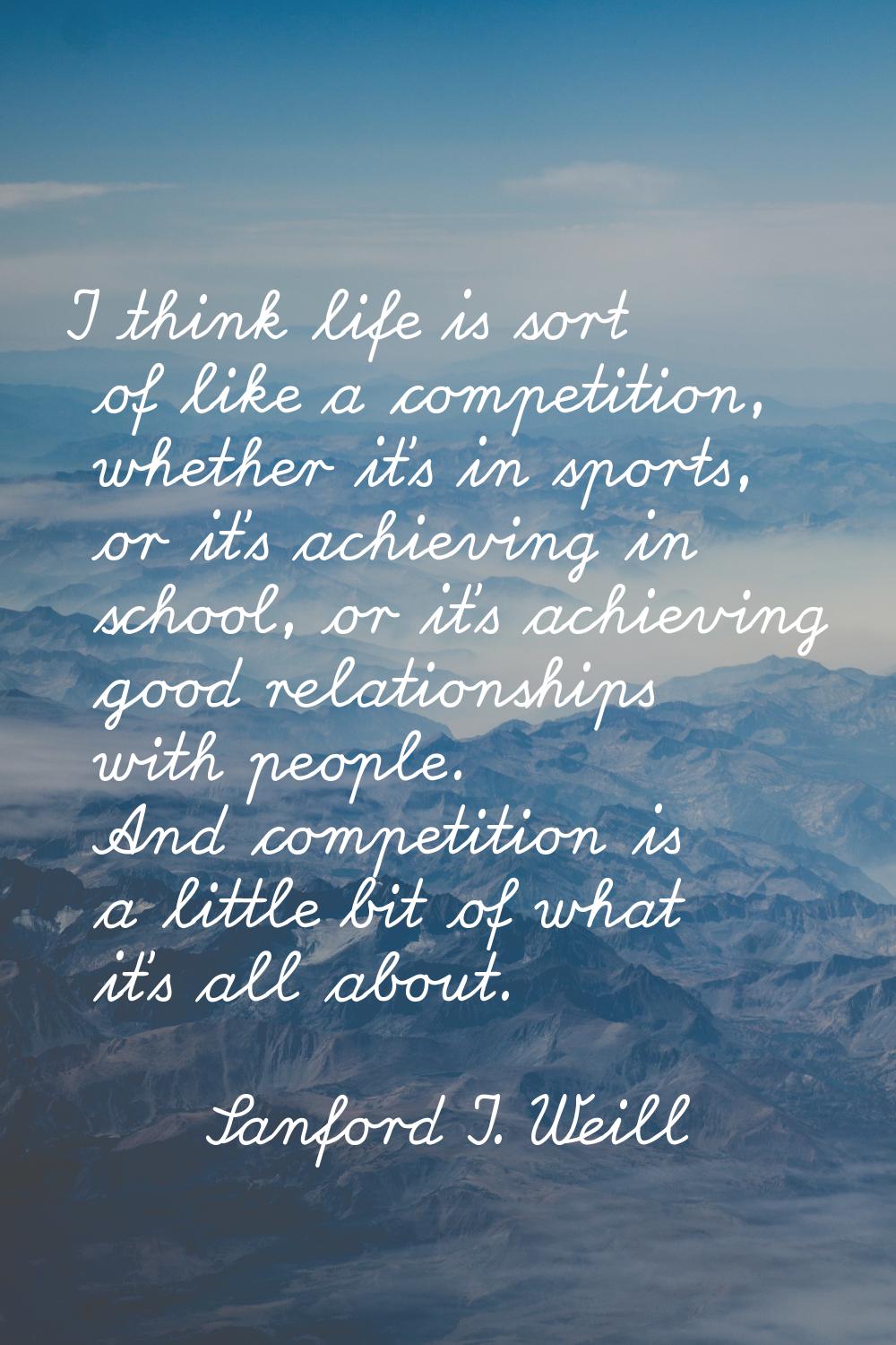 I think life is sort of like a competition, whether it's in sports, or it's achieving in school, or