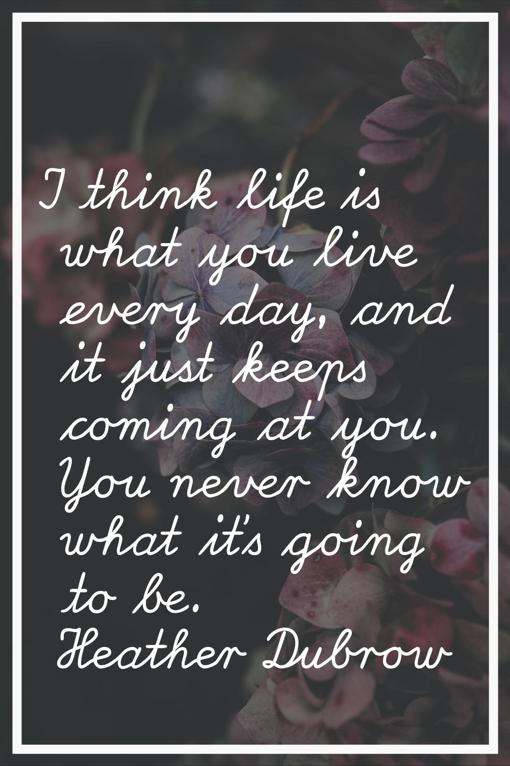 I think life is what you live every day, and it just keeps coming at you. You never know what it's 