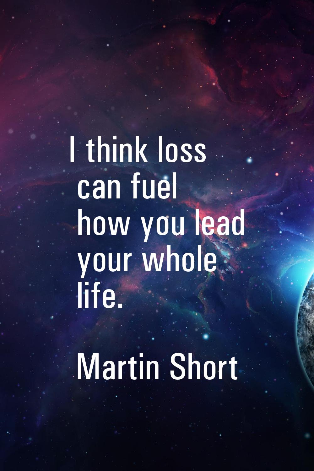 I think loss can fuel how you lead your whole life.