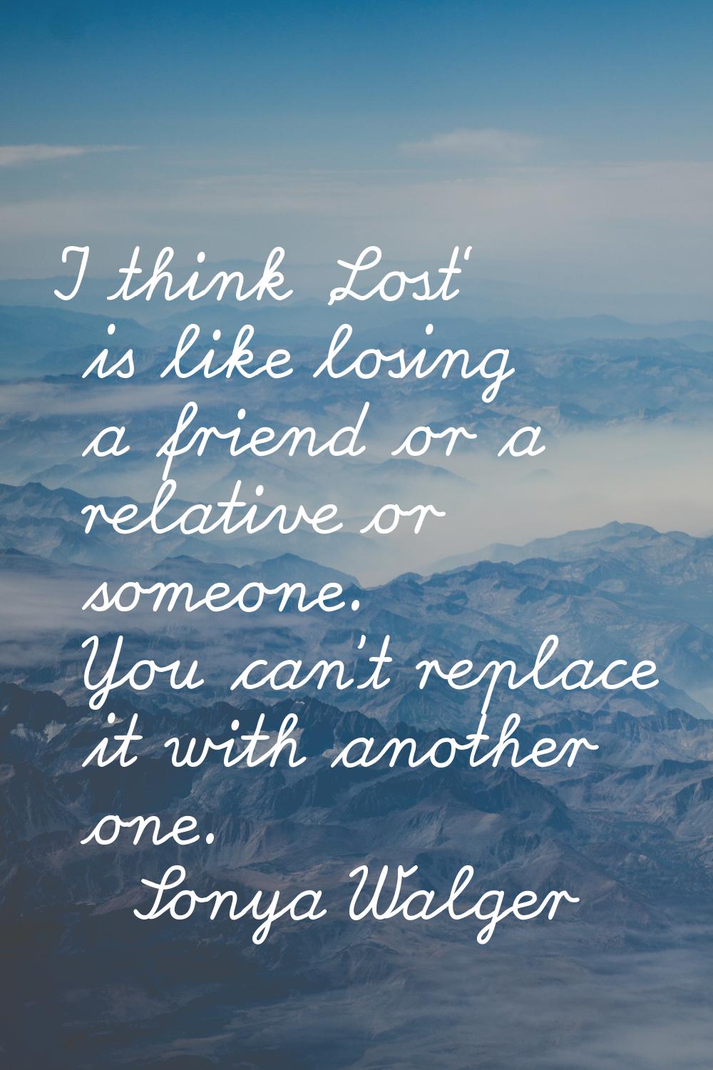 I think 'Lost' is like losing a friend or a relative or someone. You can't replace it with another 