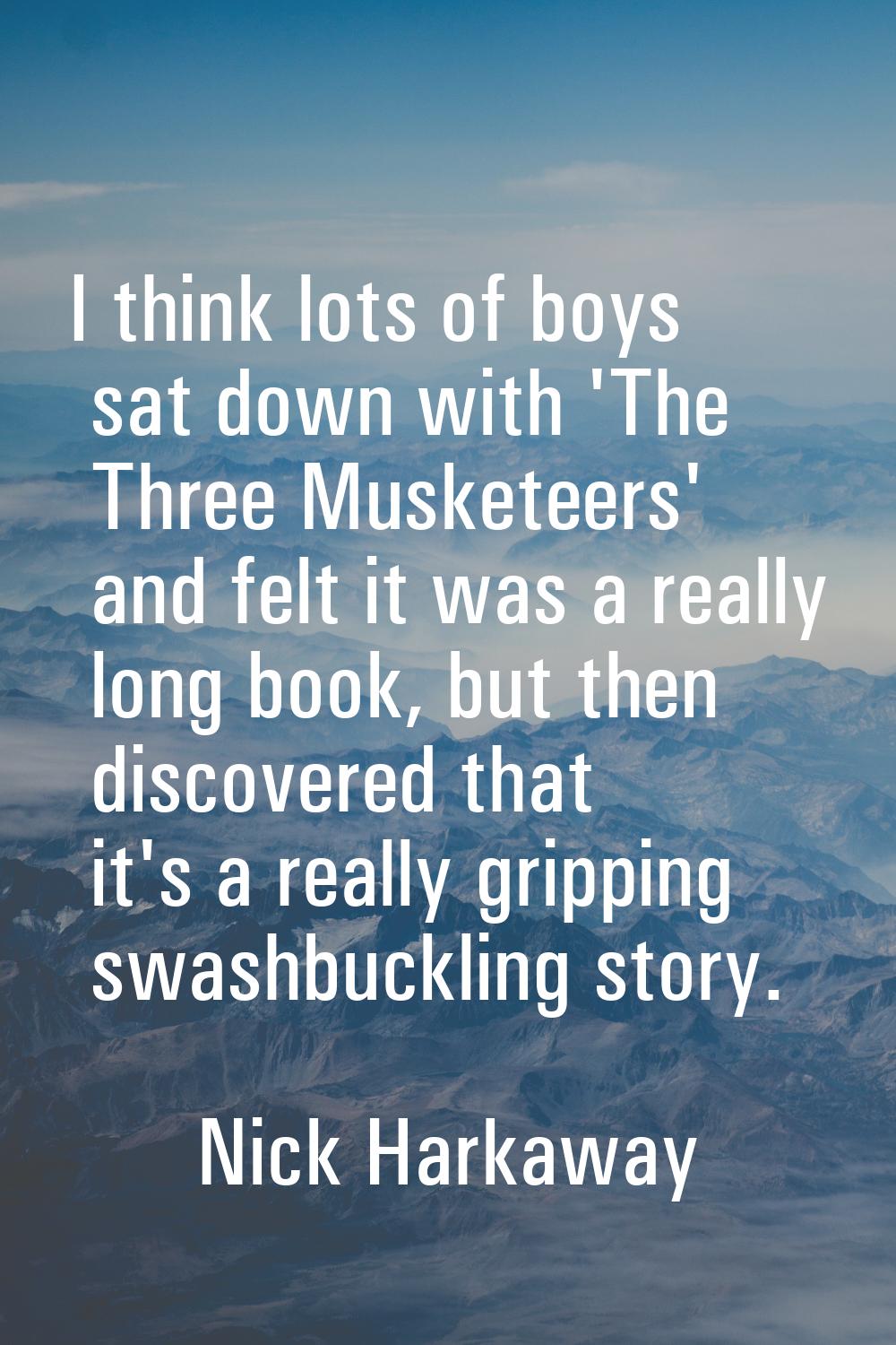 I think lots of boys sat down with 'The Three Musketeers' and felt it was a really long book, but t