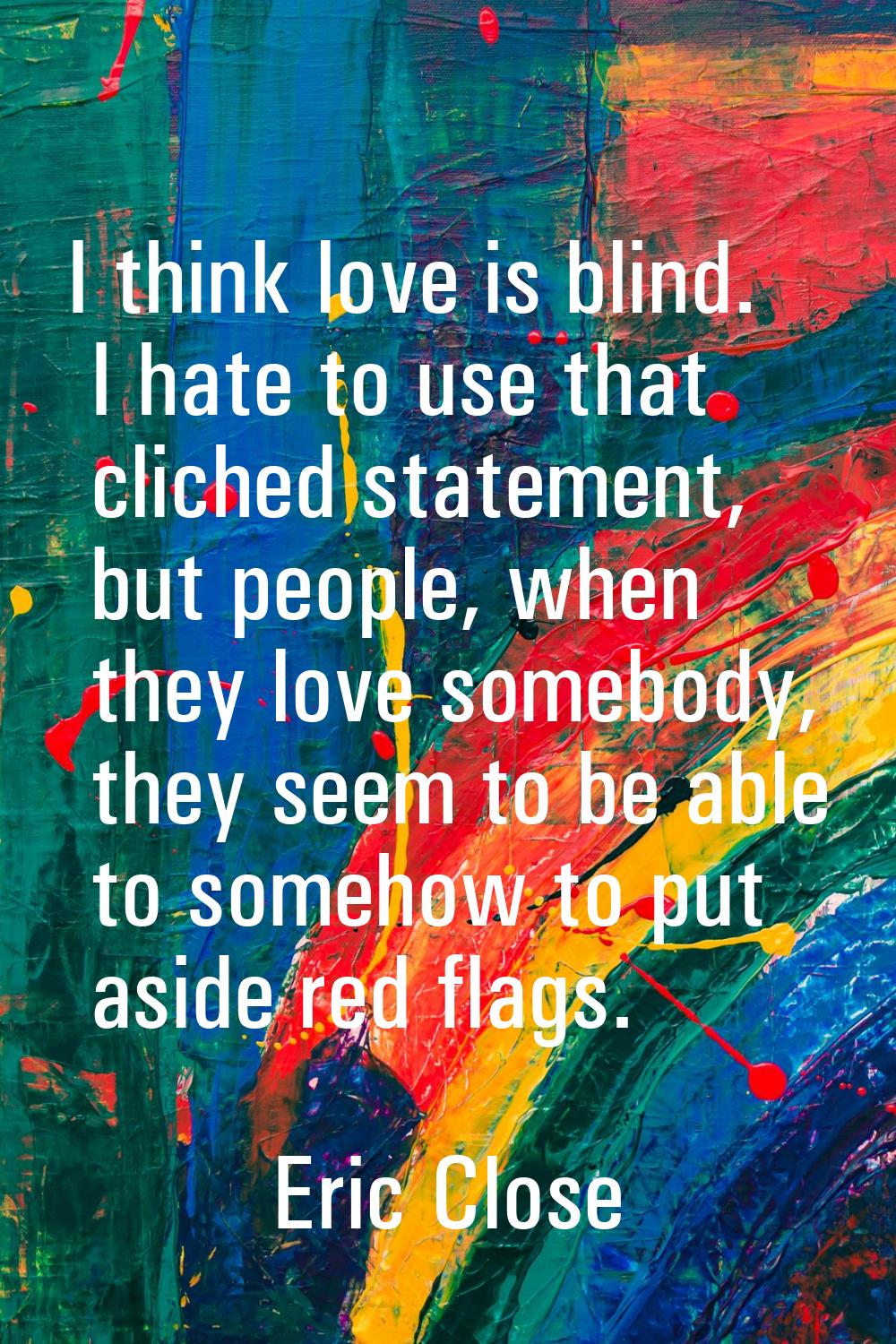 I think love is blind. I hate to use that cliched statement, but people, when they love somebody, t