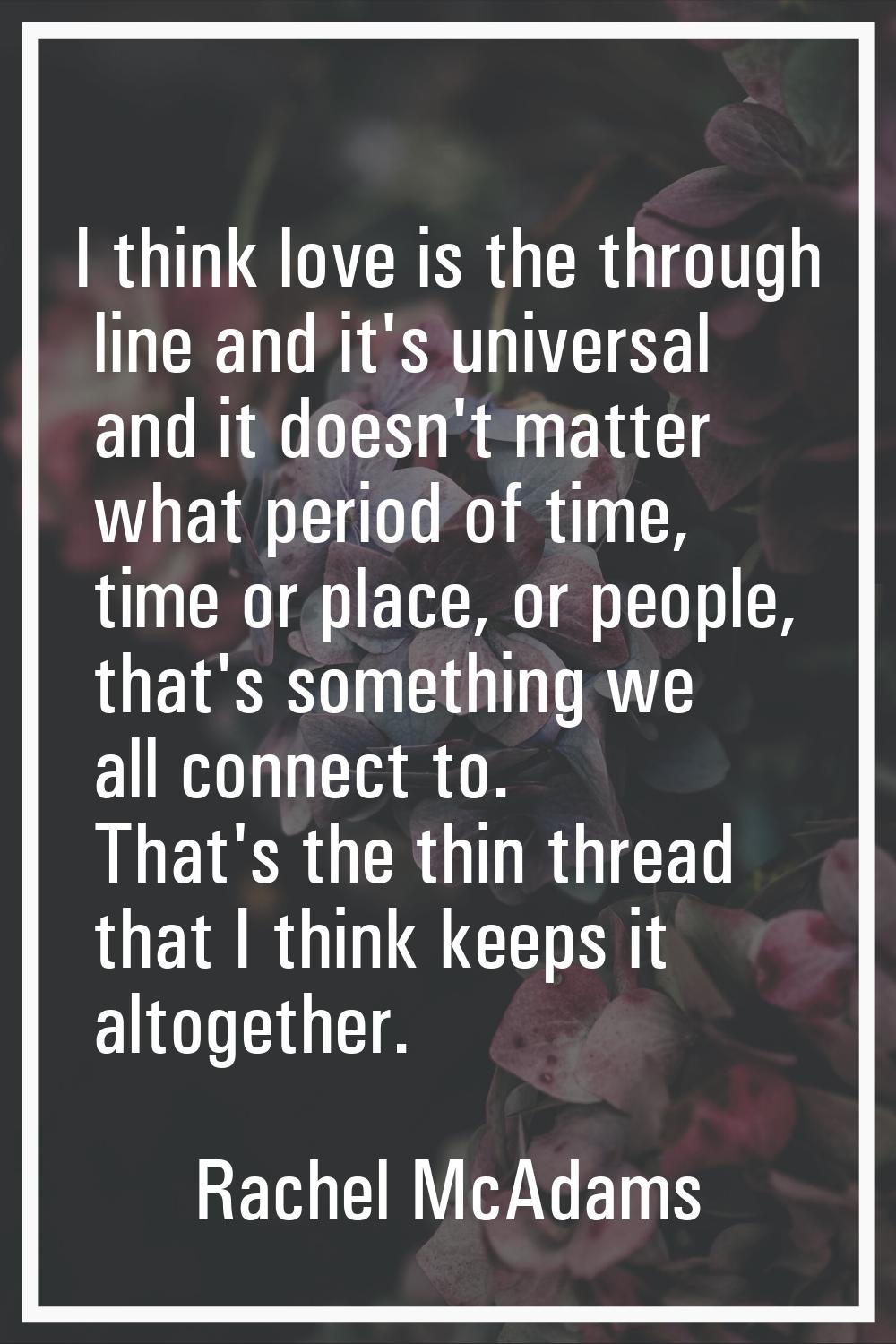 I think love is the through line and it's universal and it doesn't matter what period of time, time