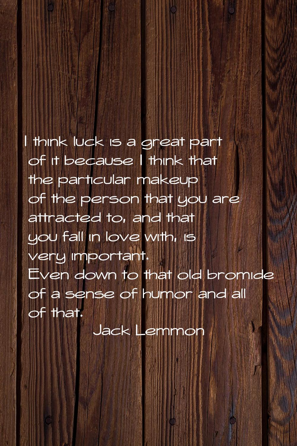 I think luck is a great part of it because I think that the particular makeup of the person that yo