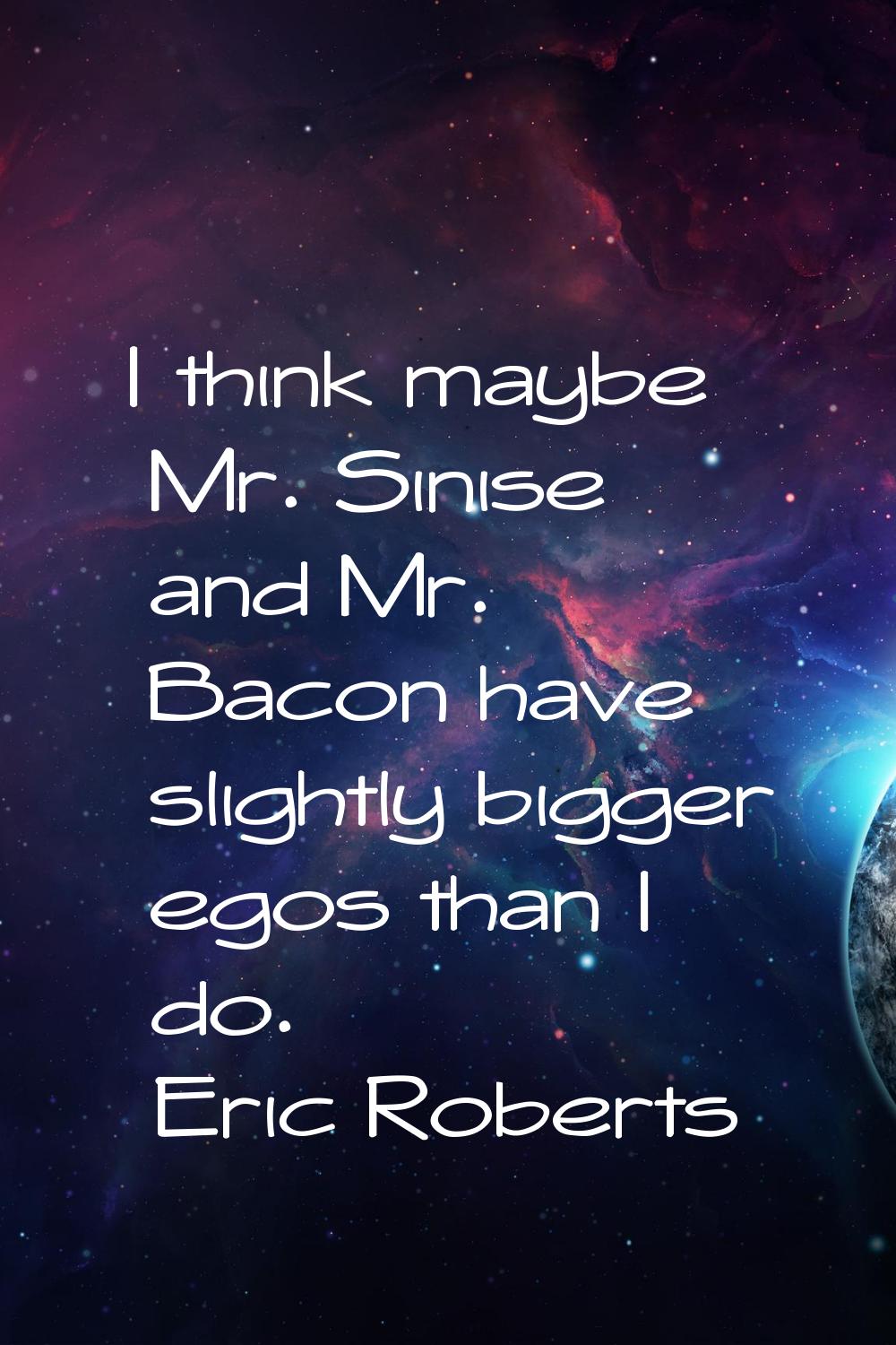 I think maybe Mr. Sinise and Mr. Bacon have slightly bigger egos than I do.