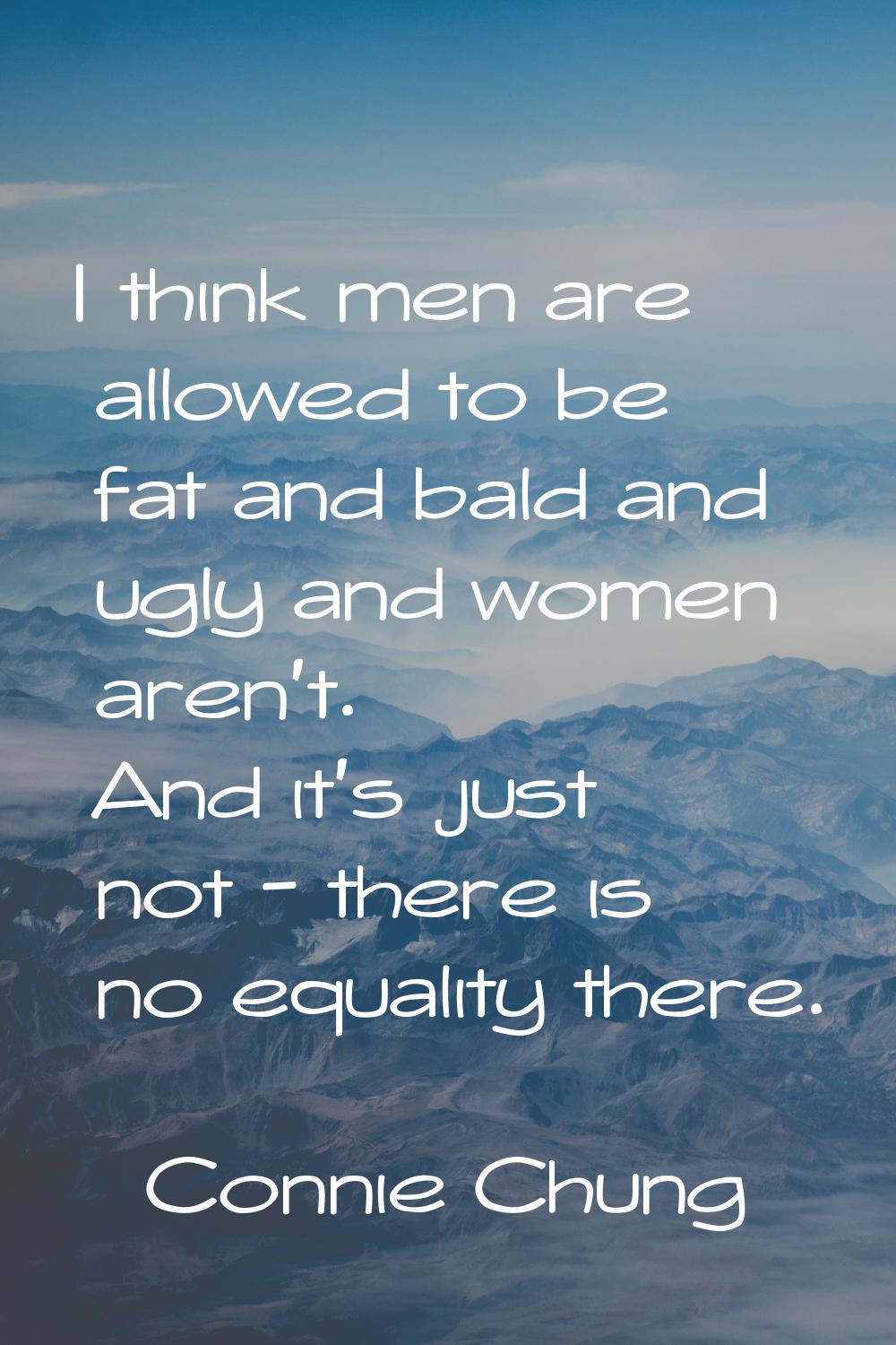 I think men are allowed to be fat and bald and ugly and women aren't. And it's just not - there is 