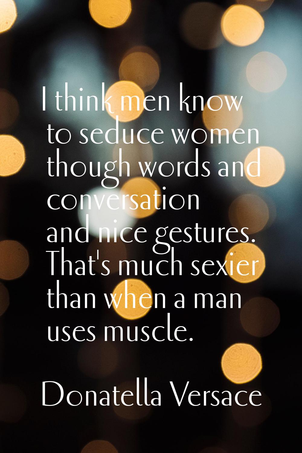 I think men know to seduce women though words and conversation and nice gestures. That's much sexie