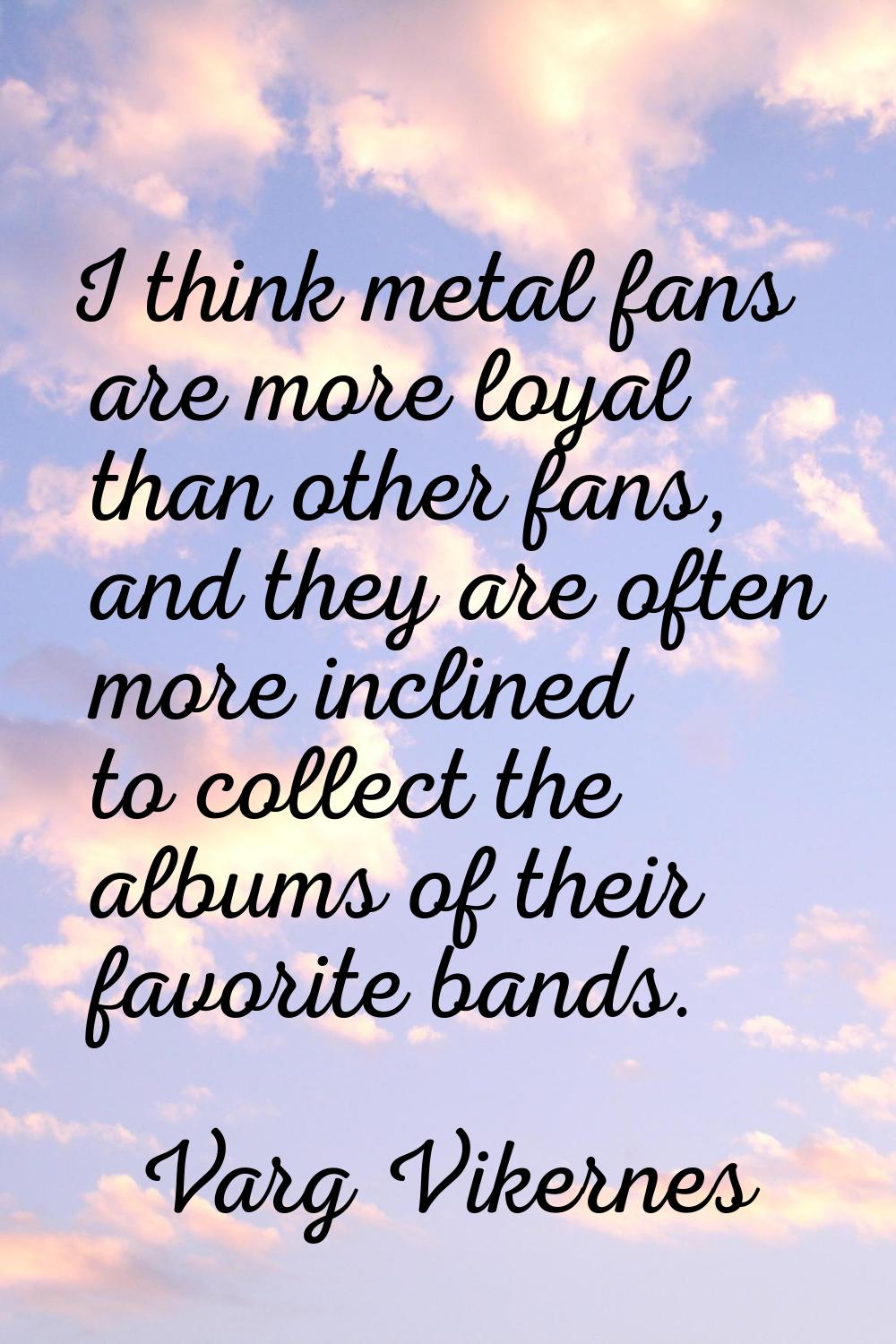 I think metal fans are more loyal than other fans, and they are often more inclined to collect the 