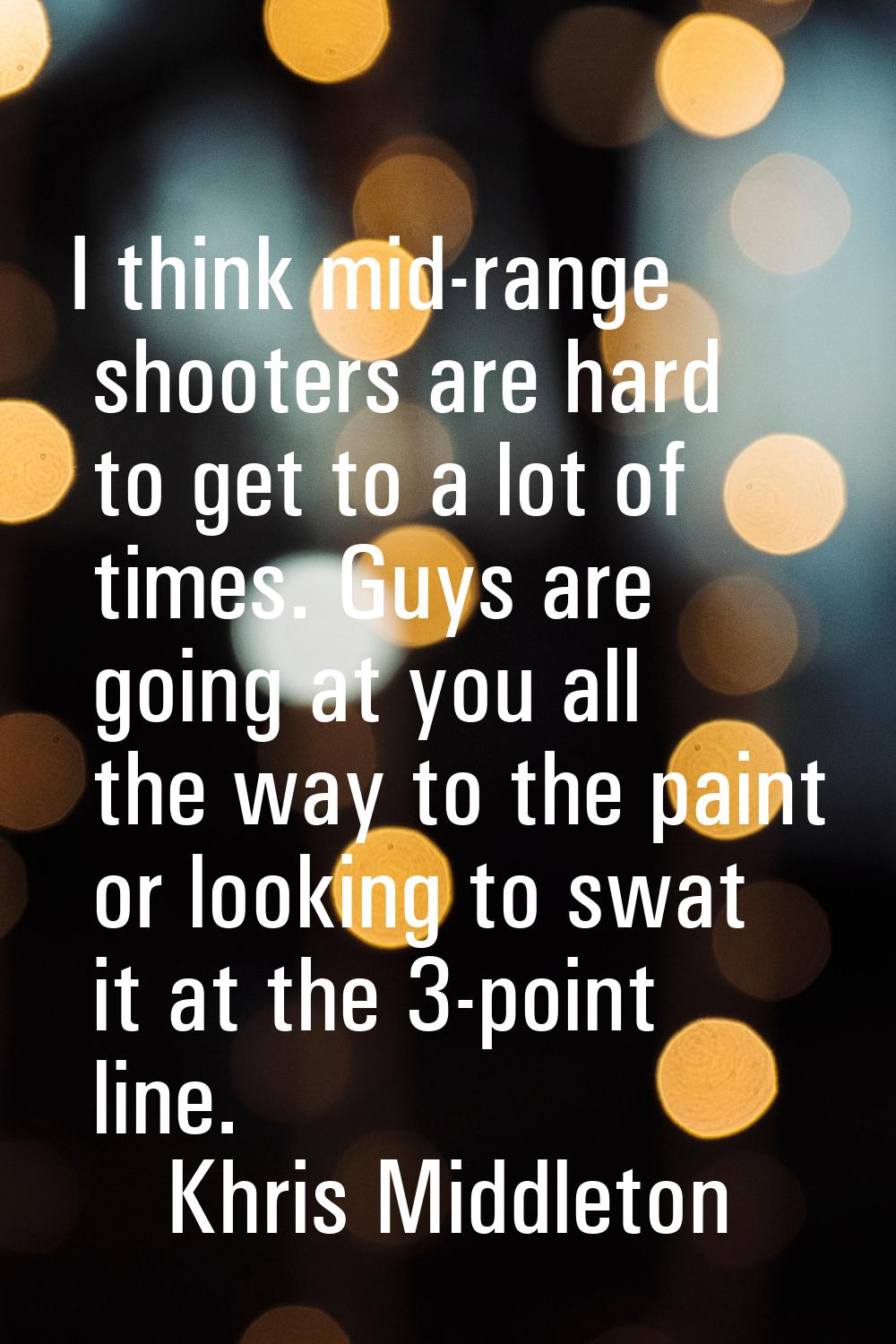 I think mid-range shooters are hard to get to a lot of times. Guys are going at you all the way to 