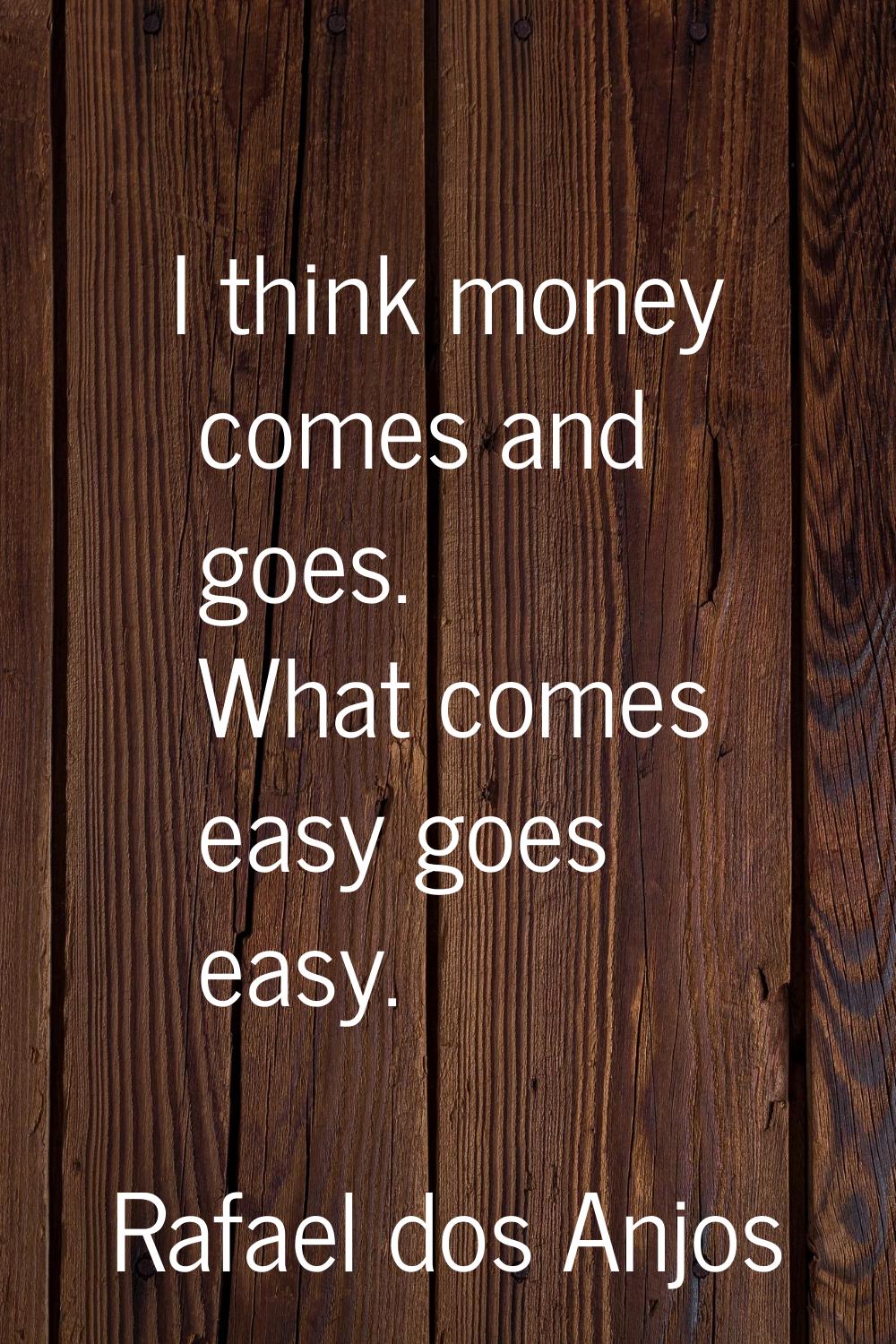 I think money comes and goes. What comes easy goes easy.