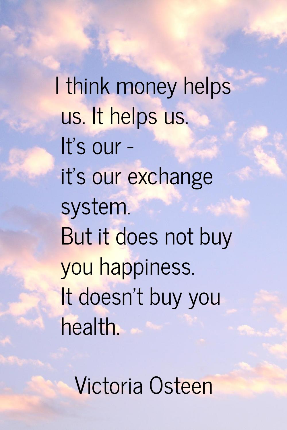 I think money helps us. It helps us. It's our - it's our exchange system. But it does not buy you h
