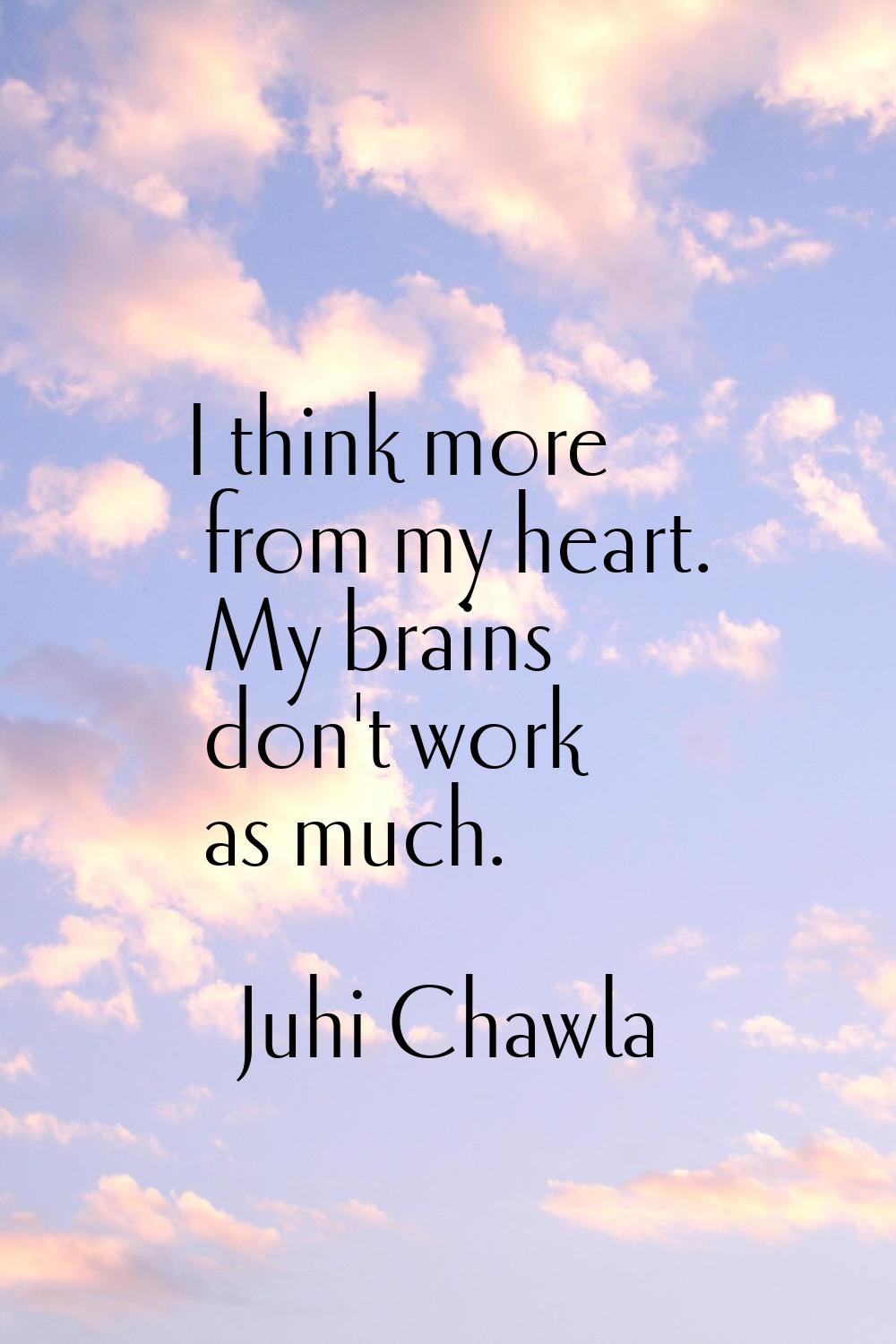 I think more from my heart. My brains don't work as much.