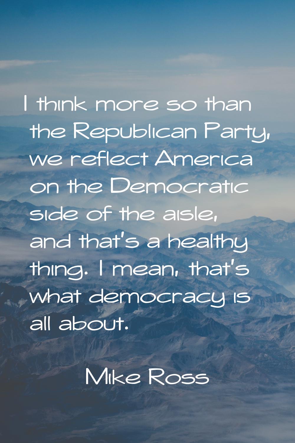 I think more so than the Republican Party, we reflect America on the Democratic side of the aisle, 