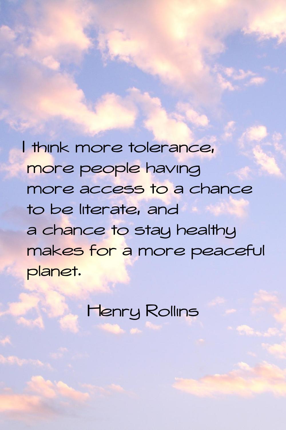 I think more tolerance, more people having more access to a chance to be literate, and a chance to 