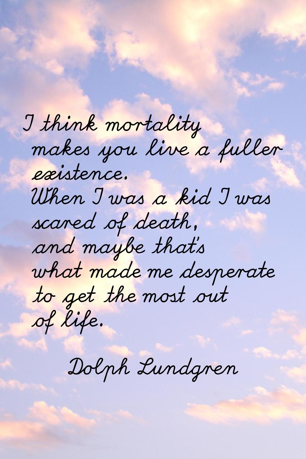 I think mortality makes you live a fuller existence. When I was a kid I was scared of death, and ma