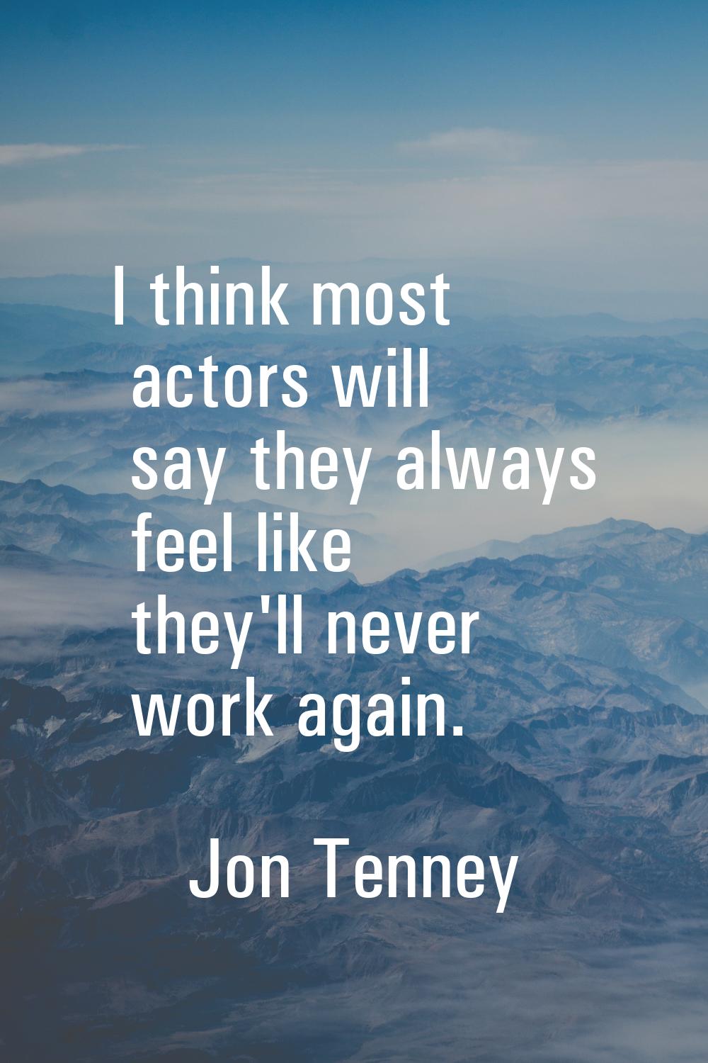 I think most actors will say they always feel like they'll never work again.